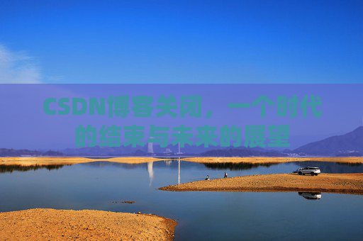 CSDN博客关闭,一个时代的结束与未来的展望 CSDN博客关闭,一个时代的结束与未来的展望